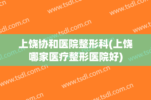 上饶协和医院整形科(上饶哪家医疗整形医院好)