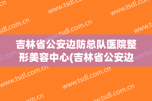 吉林省公安边防总队医院整形美容中心(吉林省公安边防总队医院怎么样)