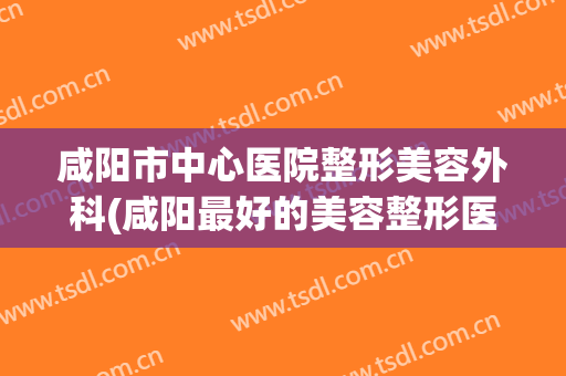咸阳市中心医院整形美容外科(咸阳最好的美容整形医院)