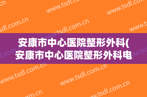 安康市中心医院整形外科(安康市中心医院整形外科电话)