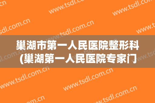 巢湖市第一人民医院整形科(巢湖第一人民医院专家门诊一览表)