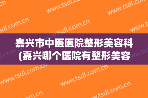 嘉兴市中医医院整形美容科(嘉兴哪个医院有整形美容科)