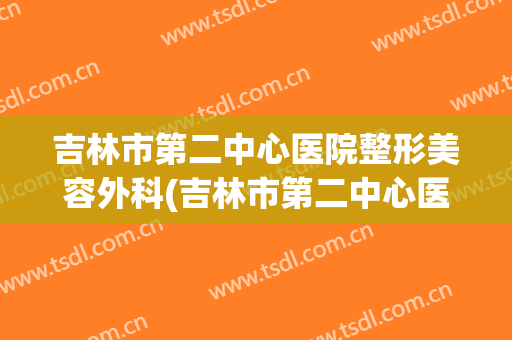 吉林市第二中心医院整形美容外科(吉林市第二中心医院整形美容外科怎么样)