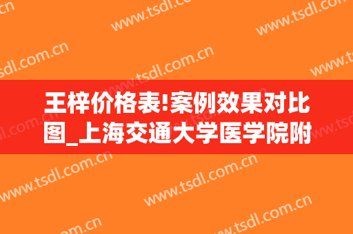 王梓价格表!案例效果对比图_上海交通大学医学院附属第九人民医院
