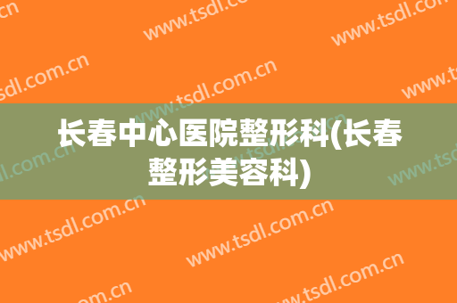 长春中心医院整形科(长春整形美容科)