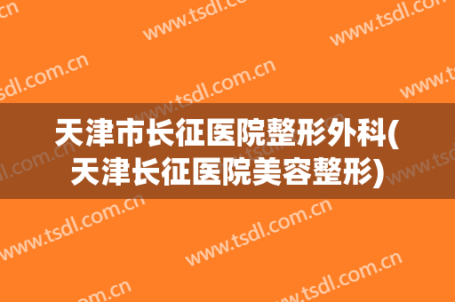 天津市长征医院整形外科(天津长征医院美容整形)