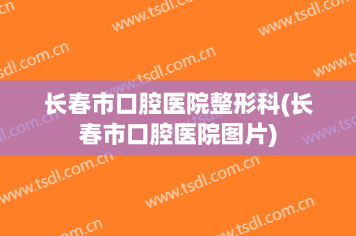 长春市口腔医院整形科(长春市口腔医院图片)