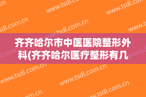 齐齐哈尔市中医医院整形外科(齐齐哈尔医疗整形有几家)