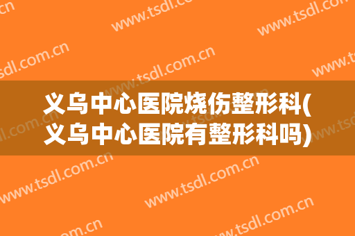 义乌中心医院烧伤整形科(义乌中心医院有整形科吗)