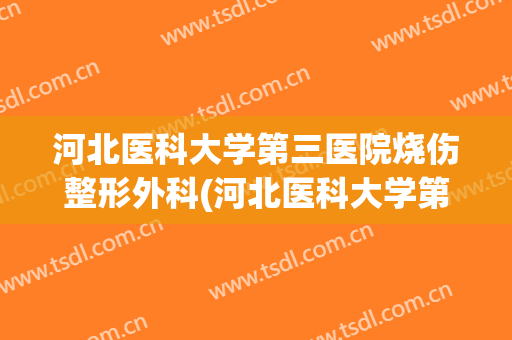 河北医科大学第三医院烧伤整形外科(河北医科大学第一医院烧伤整形科怎么样)