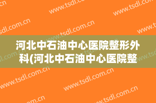 河北中石油中心医院整形外科(河北中石油中心医院整形外科医生)