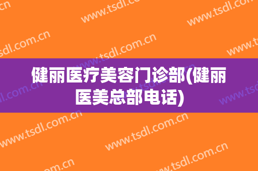 健丽医疗美容门诊部(健丽医美总部电话)