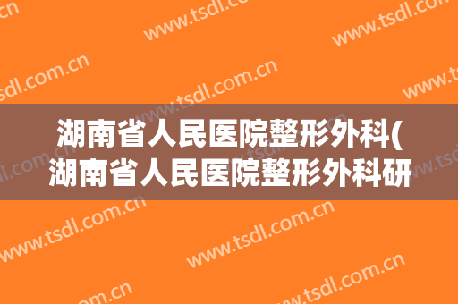 湖南省人民医院整形外科(湖南省人民医院整形外科研究生)