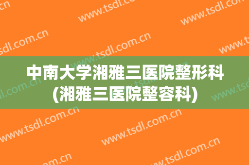 中南大学湘雅三医院整形科(湘雅三医院整容科)