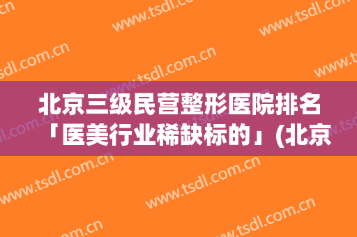 北京三级民营整形医院排名「医美行业稀缺标的」(北京有名的三甲整形医院)