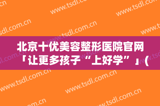 北京十优美容整形医院官网「让更多孩子“上好学”」(北京美容整形学校)
