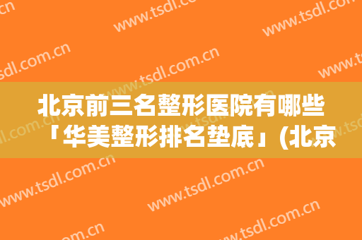 北京前三名整形医院有哪些「华美整形排名垫底」(北京排名第一的整形医院)