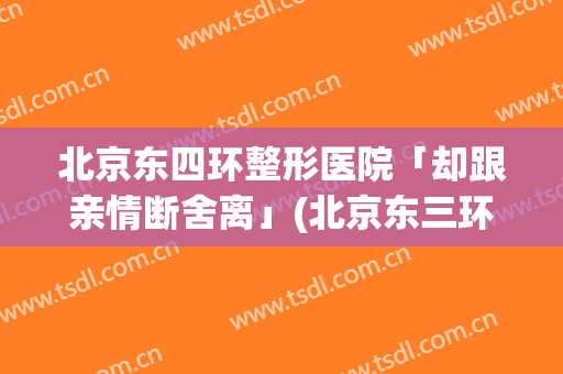 北京东四环整形医院「却跟亲情断舍离」(北京东三环美容医院)