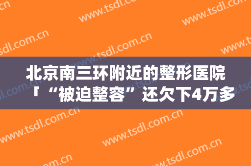 北京南三环附近的整形医院「“被迫整容”还欠下4万多元」(北京三甲医院整形医院)