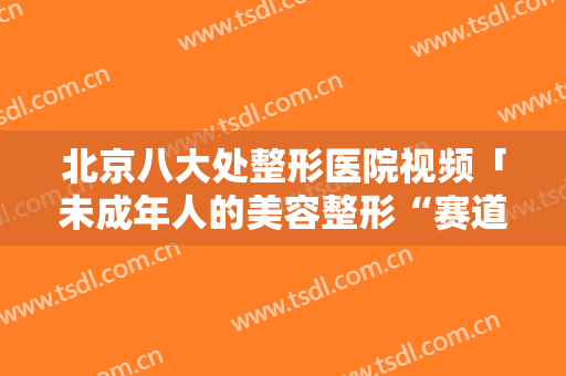 北京八大处整形医院视频「未成年人的美容整形“赛道”」
