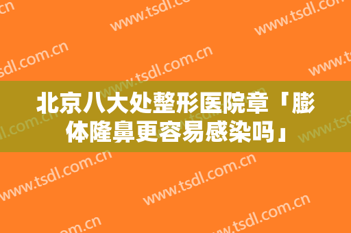 北京八大处整形医院章「膨体隆鼻更容易感染吗」