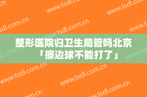 整形医院归卫生局管吗北京「擦边球不能打了」