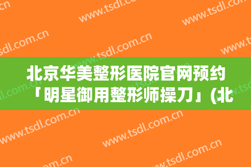 北京华美整形医院官网预约「明星御用整形师操刀」(北京华美整形美容医院)