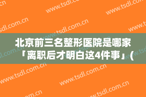 北京前三名整形医院是哪家「离职后才明白这4件事」(北京那个医院整形做得好)