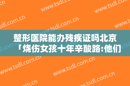 整形医院能办残疾证吗北京「烧伤女孩十年辛酸路:他们说我是魔鬼。我喜欢拍照」