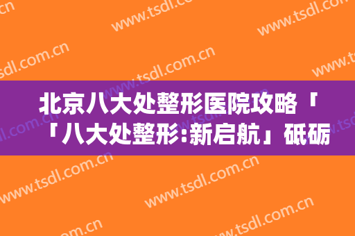 北京八大处整形医院攻略「「八大处整形:新启航」砥砺前行」(八大处北京整形外科医院)