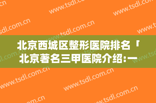 北京西城区整形医院排名「北京著名三甲医院介绍:一文在手」(北京市最好的整形三甲医院排名榜)