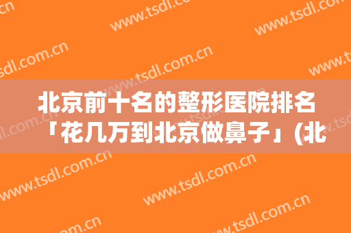北京前十名的整形医院排名「花几万到北京做鼻子」(北京哪个整形医院做鼻子手术最好)