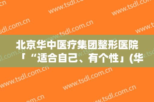 北京华中医疗集团整形医院「“适合自己、有个性」(华中医疗美容整形医院怎么样)
