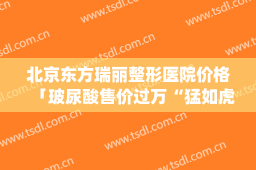 北京东方瑞丽整形医院价格「玻尿酸售价过万“猛如虎”」(瑞丽整形价格表)