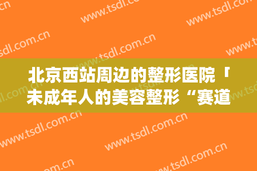 北京西站周边的整形医院「未成年人的美容整形“赛道”」(北京专业的整形医院)