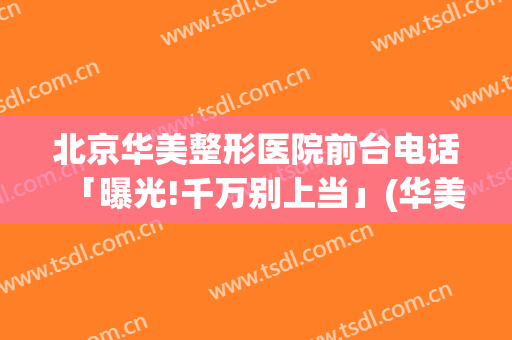 北京华美整形医院前台电话「曝光!千万别上当」(华美整形医院—官方网站电话)