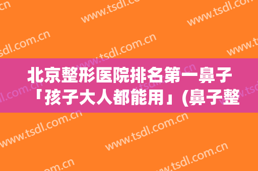 北京整形医院排名第一鼻子「孩子大人都能用」(鼻子整形北京哪家好)