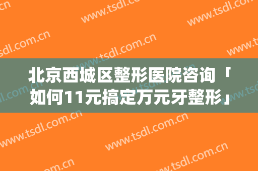 北京西城区整形医院咨询「如何11元搞定万元牙整形」(北京牙齿整形医院)
