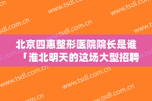 北京四惠整形医院院长是谁「淮北明天的这场大型招聘会」(北京四惠中医医院整形科)