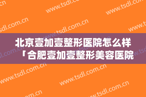 北京壹加壹整形医院怎么样「合肥壹加壹整形美容医院被罚」(合肥壹加医疗美容医院怎么样贴吧)