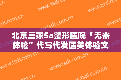 北京三家5a整形医院「无需体验”代写代发医美体验文灰产:素人...」