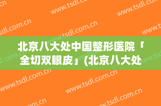 北京八大处中国整形医院「全切双眼皮」(北京八大处割双眼皮怎么样)