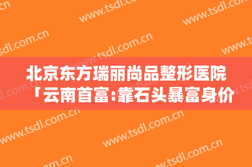 北京东方瑞丽尚品整形医院「云南首富:靠石头暴富身价70亿」(北京东方瑞丽尚品医疗美容)