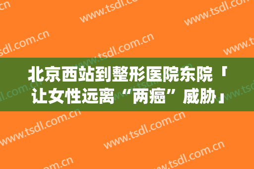北京西站到整形医院东院「让女性远离“两癌”威胁」(北京西站到八大处整形医院东院)