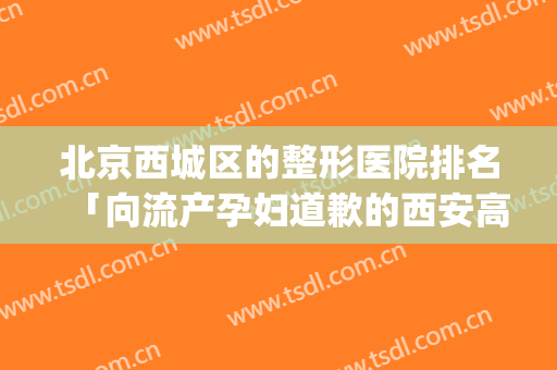 北京西城区的整形医院排名「向流产孕妇道歉的西安高新医院」(西安市正规整形医院)