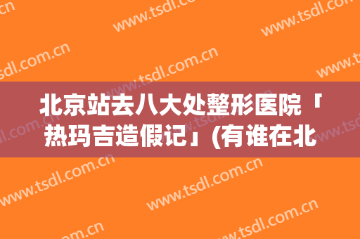 北京站去八大处整形医院「热玛吉造假记」(有谁在北京八大处做过热玛吉)