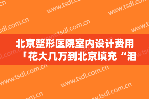 北京整形医院室内设计费用「花大几万到北京填充“泪沟+鼻基底”」(北京整形医院哪家效果好)