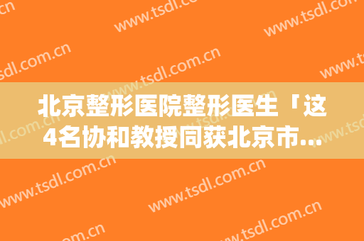 北京整形医院整形医生「这4名协和教授同获北京市...」(北京协和美容整形医院)