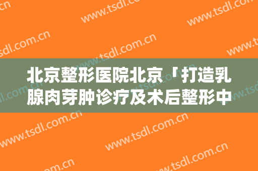 北京整形医院北京「打造乳腺肉芽肿诊疗及术后整形中心」(北京治疗乳腺肉芽肿的医院)