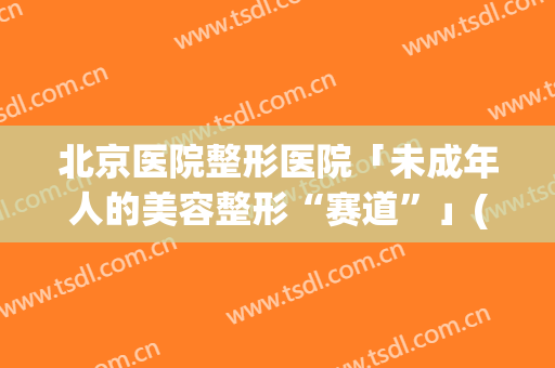 北京医院整形医院「未成年人的美容整形“赛道”」(北京外形整形医院)